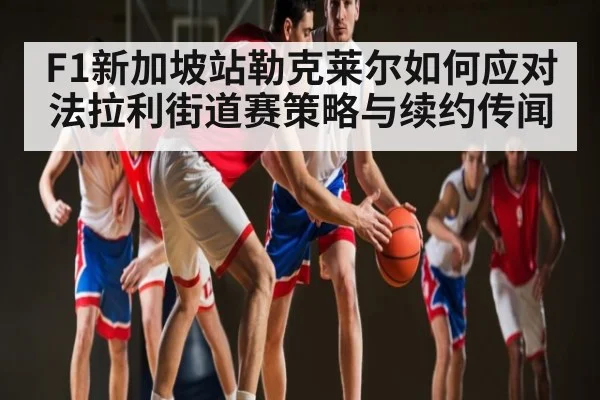 F1新加坡站勒克莱尔如何应对法拉利街道赛策略与续约传闻